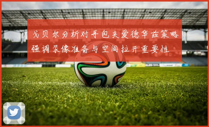 戈贝尔分析对手包夹爱德华兹策略强调录像准备与空间拉开重要性