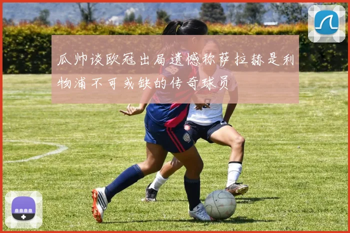 瓜帅谈欧冠出局遗憾称萨拉赫是利物浦不可或缺的传奇球员