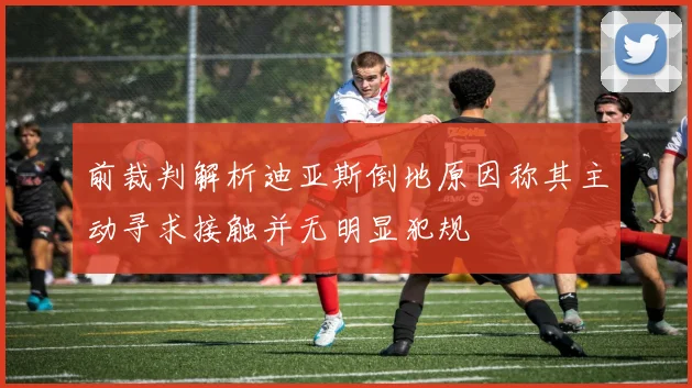 前裁判解析迪亚斯倒地原因称其主动寻求接触并无明显犯规