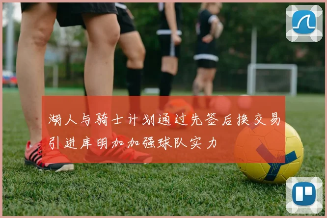 湖人与骑士计划通过先签后换交易引进库明加加强球队实力