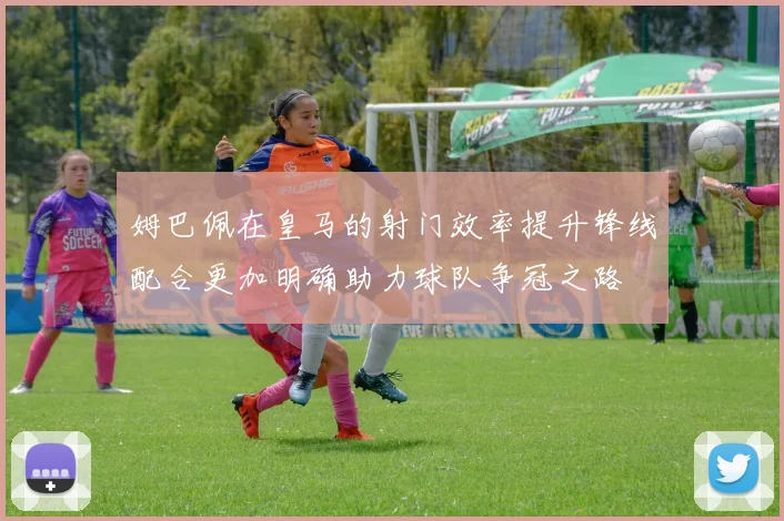 姆巴佩在皇马的射门效率提升锋线配合更加明确助力球队争冠之路