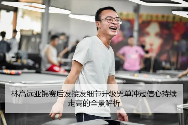 林高远亚锦赛后发接发细节升级男单冲冠信心持续走高的全景解析