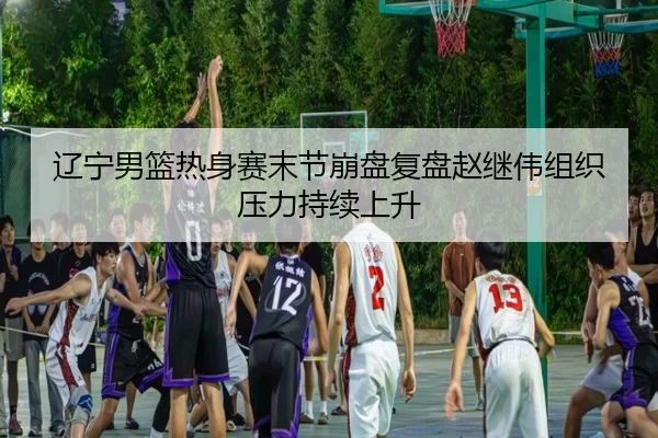 辽宁男篮热身赛末节崩盘复盘赵继伟组织压力持续上升