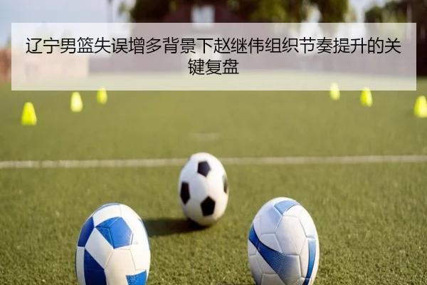 辽宁男篮失误增多背景下赵继伟组织节奏提升的关键复盘