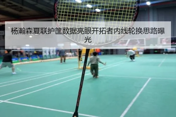 杨瀚森夏联护筐数据亮眼开拓者内线轮换思路曝光